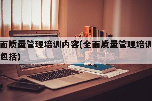 全面质量管理培训内容(全面质量管理培训内容包括)